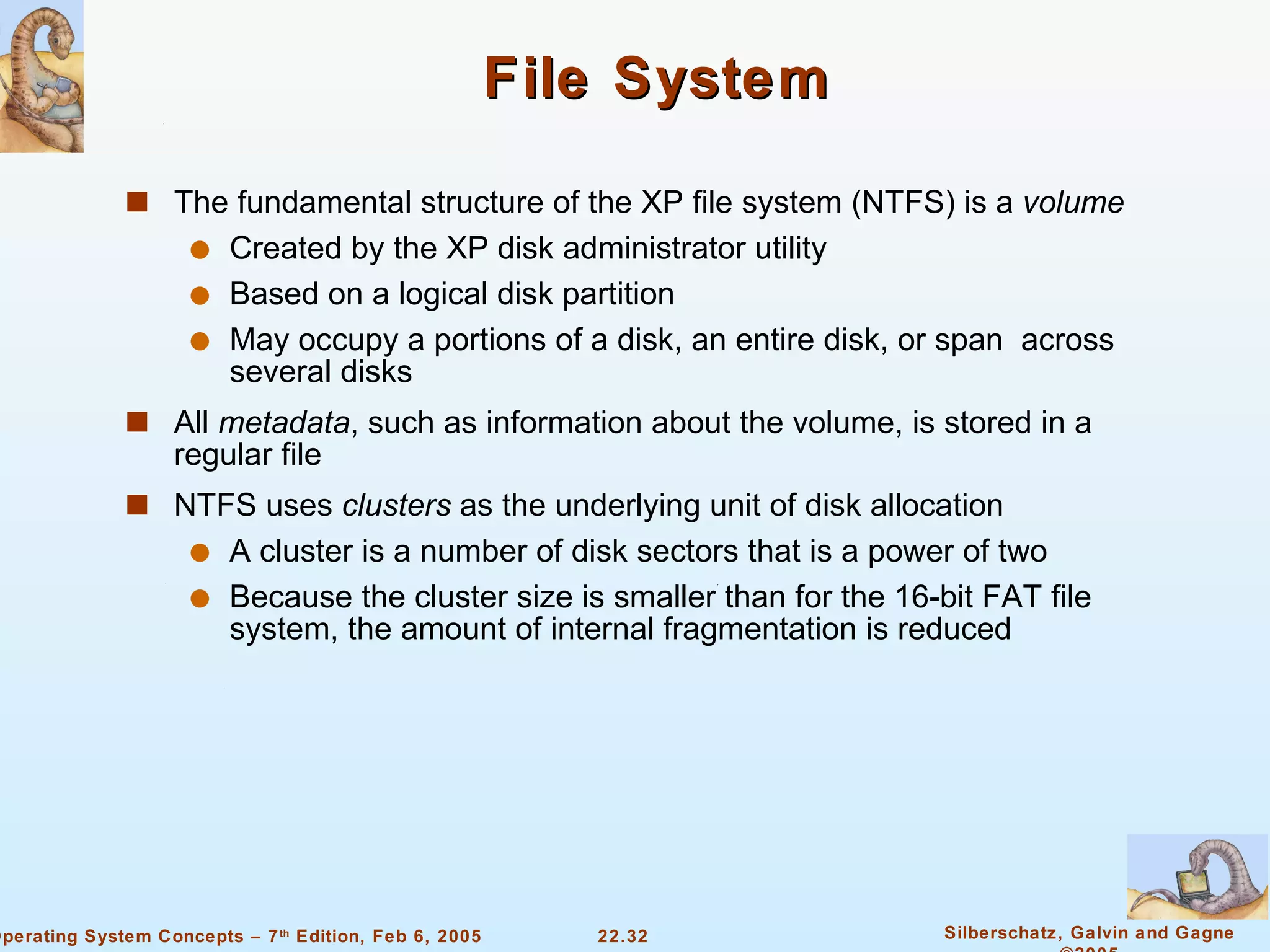 File System The fundamental structure of the XP file system (NTFS) is a  volume Created by the XP disk administrator utility Based on a logical disk partition May occupy a portions of a disk, an entire disk, or span  across several disks All  metadata , such as information about the volume, is stored in a regular file NTFS uses  clusters  as the underlying unit of disk allocation A cluster is a number of disk sectors that is a power of two Because the cluster size is smaller than for the 16-bit FAT file system, the amount of internal fragmentation is reduced 