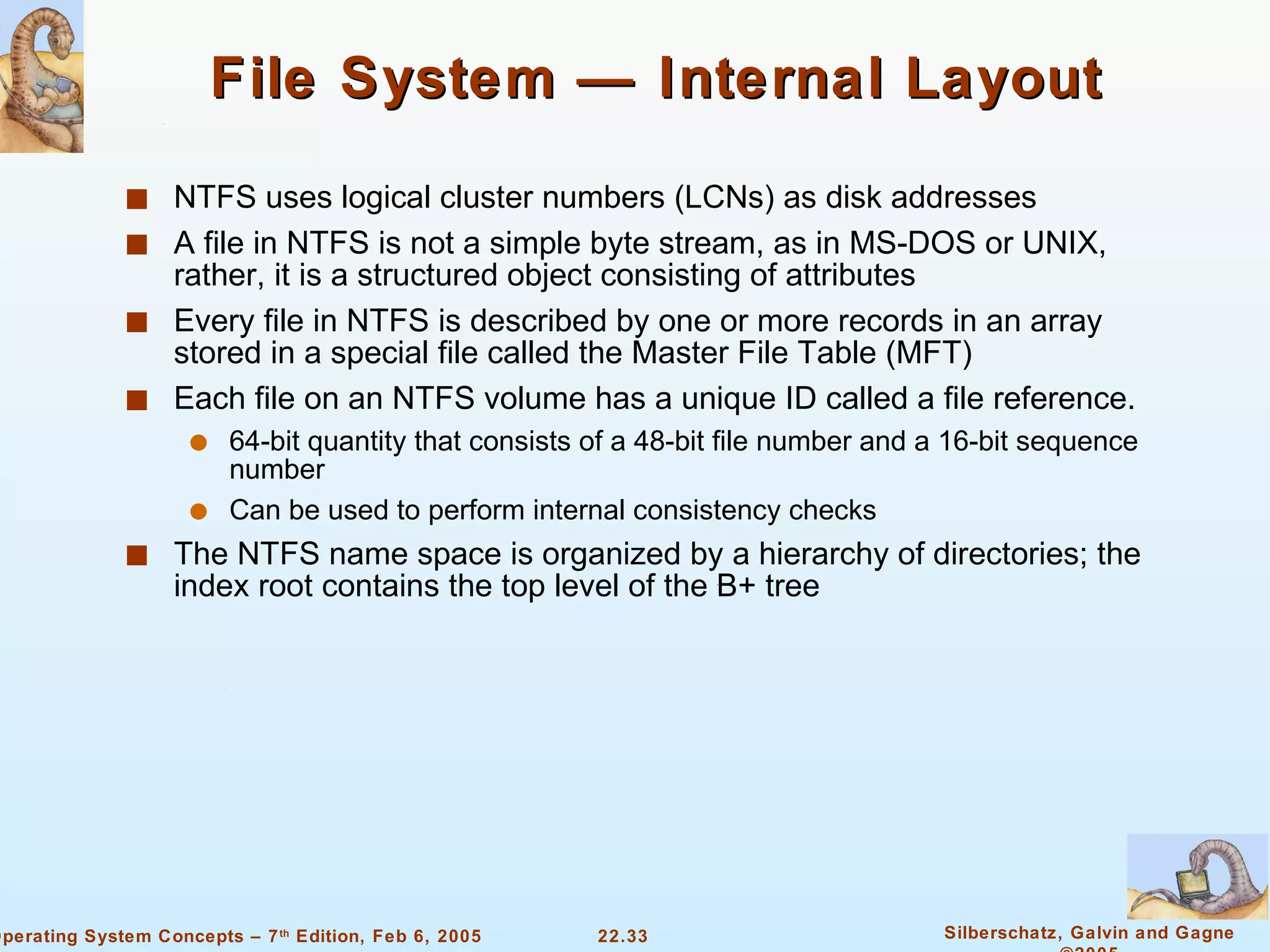 File System — Internal Layout NTFS uses logical cluster numbers (LCNs) as disk addresses A file in NTFS is not a simple byte stream, as in MS-DOS or UNIX, rather, it is a structured object consisting of attributes Every file in NTFS is described by one or more records in an array stored in a special file called the Master File Table (MFT) Each file on an NTFS volume has a unique ID called a file reference. 64-bit quantity that consists of a 48-bit file number and a 16-bit sequence number Can be used to perform internal consistency checks The NTFS name space is organized by a hierarchy of directories; the index root contains the top level of the B+ tree 