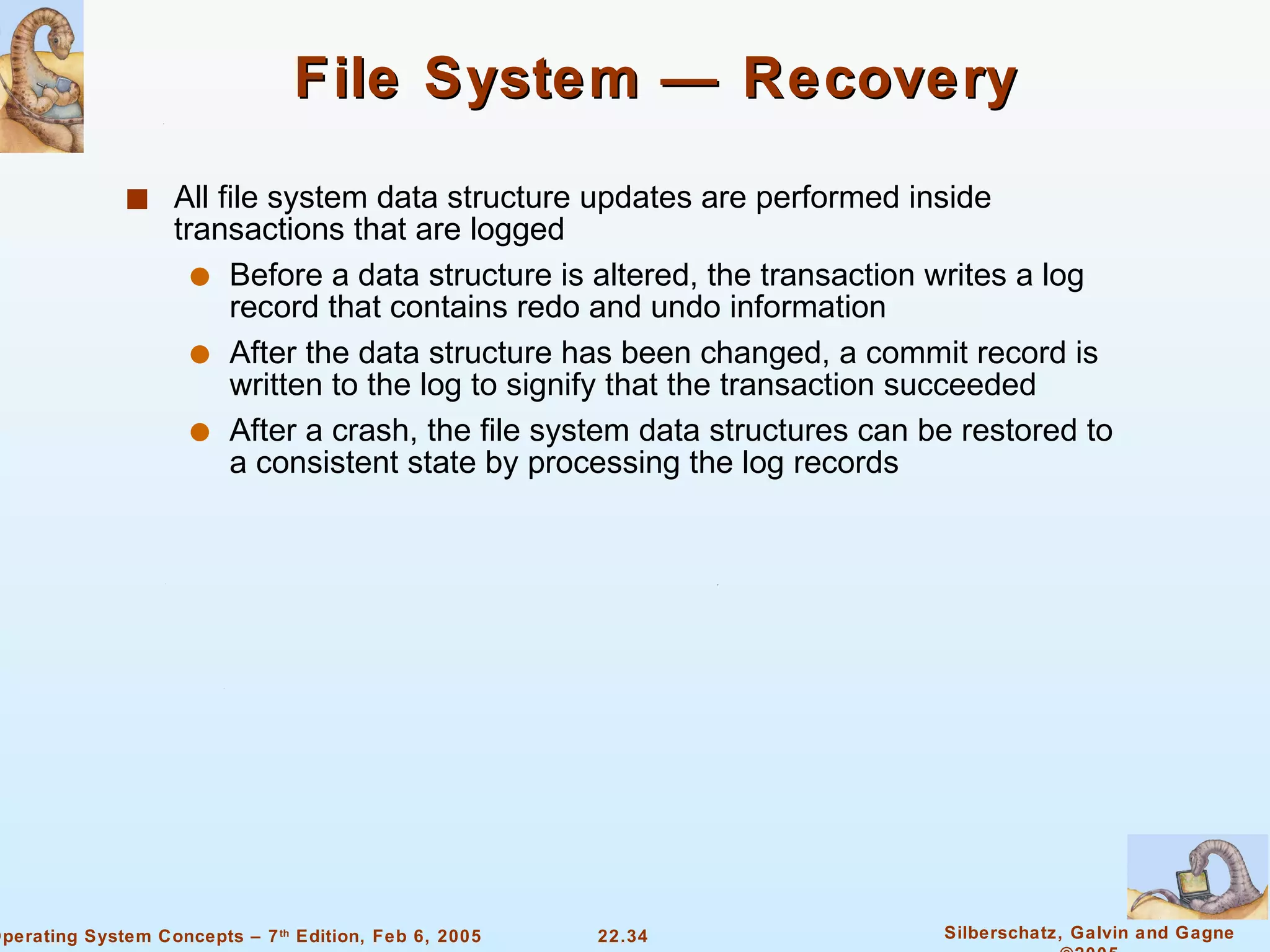 File System — Recovery All file system data structure updates are performed inside transactions that are logged Before a data structure is altered, the transaction writes a log record that contains redo and undo information After the data structure has been changed, a commit record is written to the log to signify that the transaction succeeded After a crash, the file system data structures can be restored to a consistent state by processing the log records 