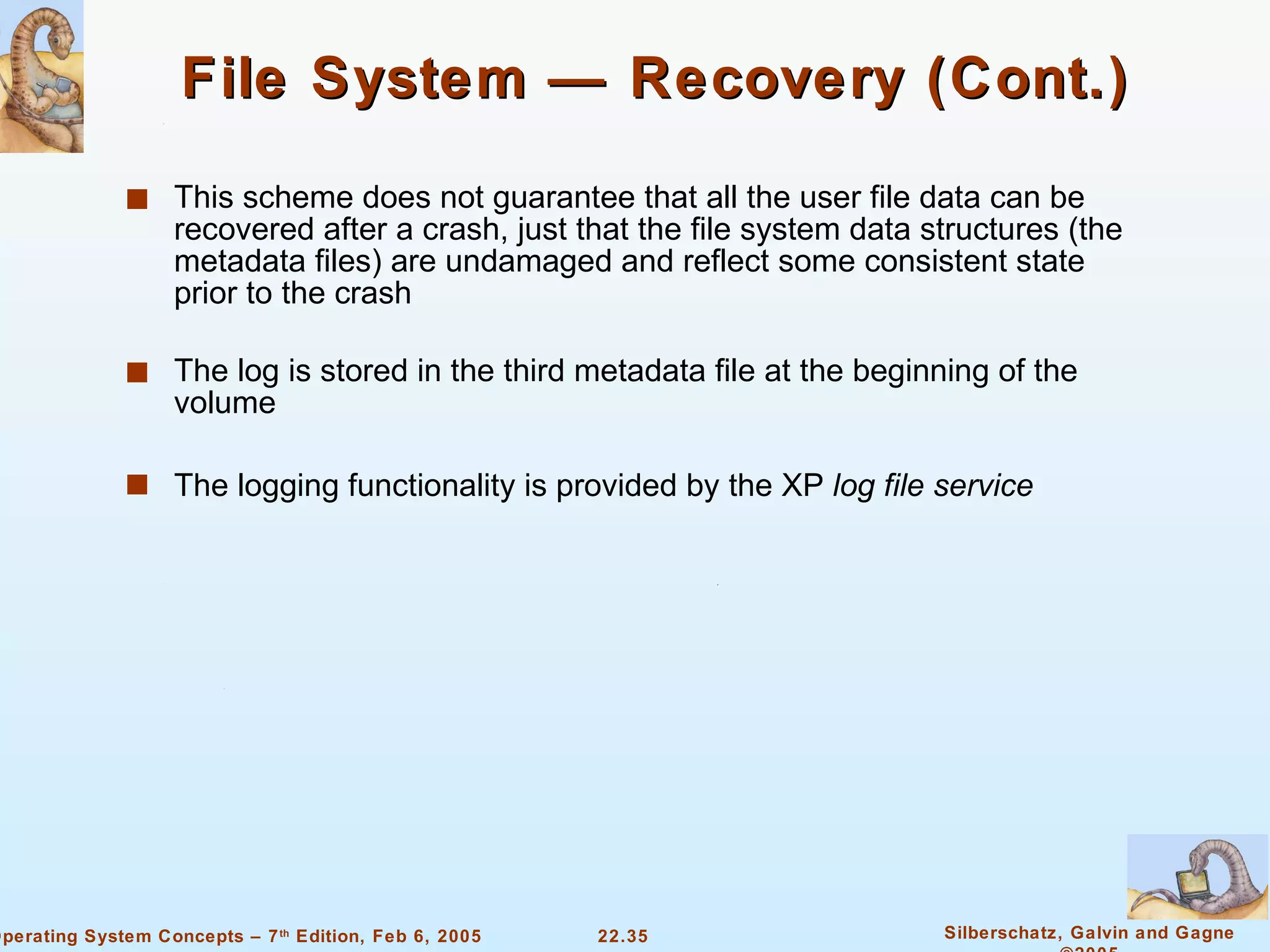 File System — Recovery (Cont.) This scheme does not guarantee that all the user file data can be recovered after a crash, just that the file system data structures (the metadata files) are undamaged and reflect some consistent state prior to the crash The log is stored in the third metadata file at the beginning of the volume The logging functionality is provided by the XP  log file service 