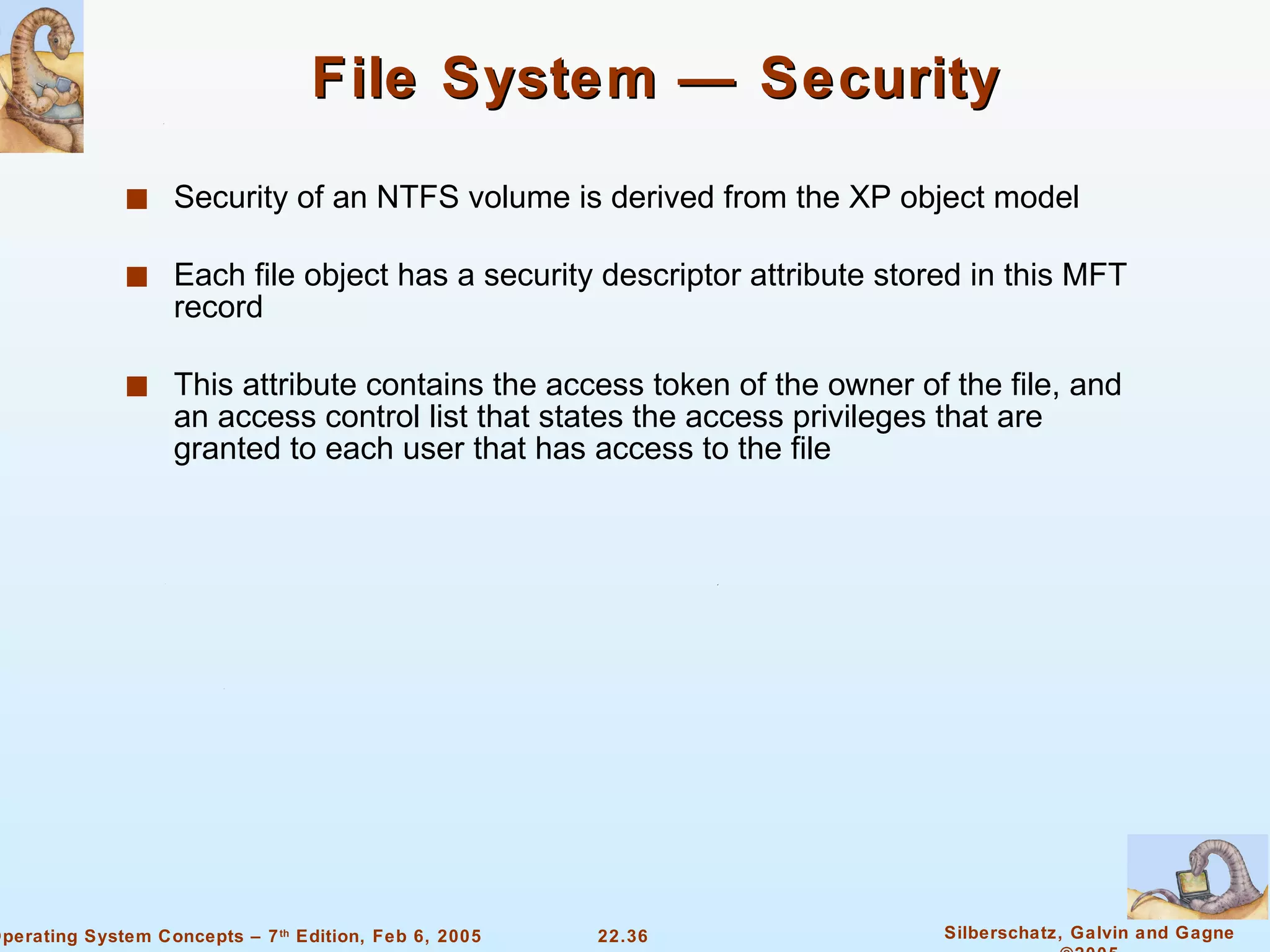File System — Security Security of an NTFS volume is derived from the XP object model Each file object has a security descriptor attribute stored in this MFT record This attribute contains the access token of the owner of the file, and an access control list that states the access privileges that are granted to each user that has access to the file 