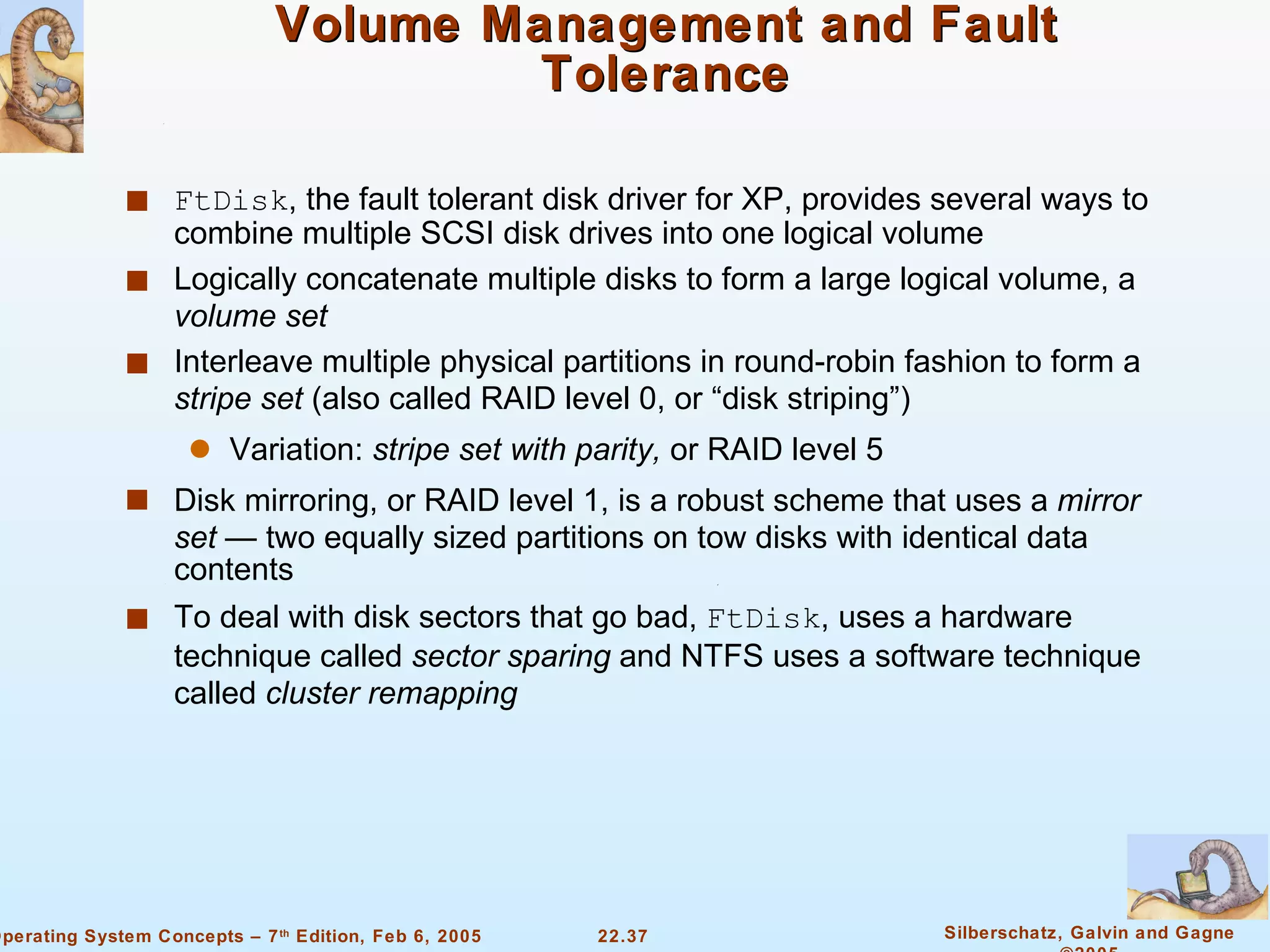 Volume Management and Fault Tolerance FtDisk , the fault tolerant disk driver for XP, provides several ways to combine multiple SCSI disk drives into one logical volume Logically concatenate multiple disks to form a large logical volume, a  volume set Interleave multiple physical partitions in round-robin fashion to form a  stripe set  (also called RAID level 0, or “disk striping”) Variation:  stripe set with parity,  or RAID level 5 Disk mirroring, or RAID level 1, is a robust scheme that uses a  mirror set  — two equally sized partitions on tow disks with identical data contents To deal with disk sectors that go bad,  FtDisk , uses a hardware technique called  sector sparing  and NTFS uses a software technique called  cluster remapping 