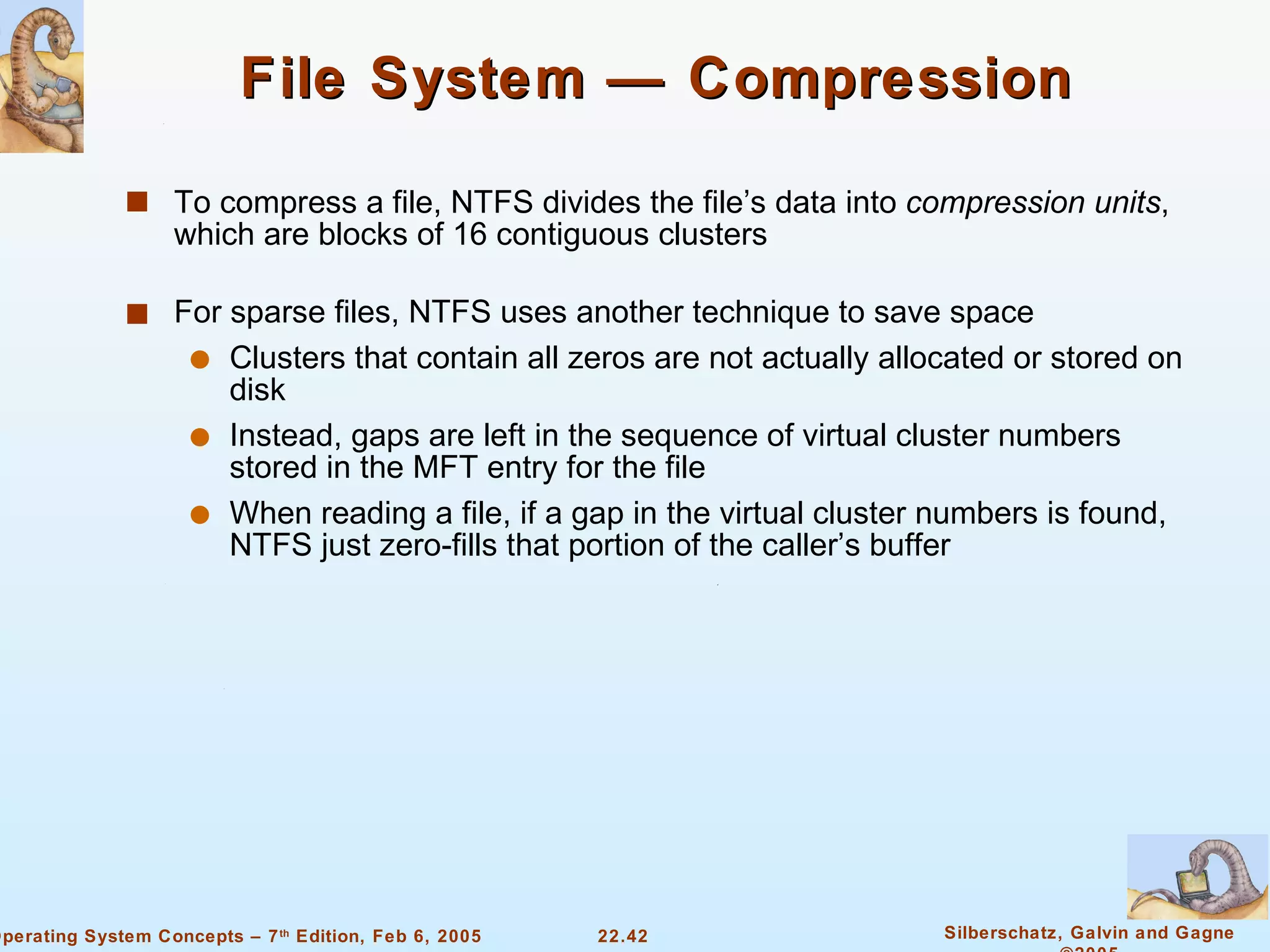 File System — Compression To compress a file, NTFS divides the file’s data into  compression units , which are blocks of 16 contiguous clusters For sparse files, NTFS uses another technique to save space Clusters that contain all zeros are not actually allocated or stored on disk Instead, gaps are left in the sequence of virtual cluster numbers stored in the MFT entry for the file When reading a file, if a gap in the virtual cluster numbers is found, NTFS just zero-fills that portion of the caller’s buffer 