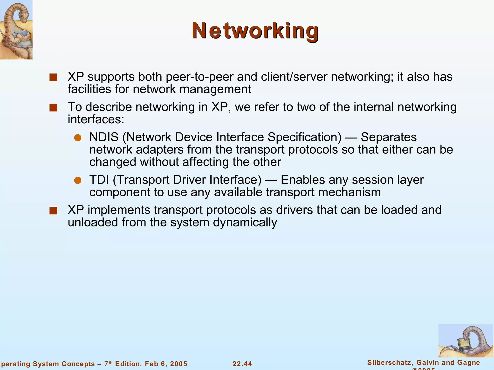 Networking XP supports both peer-to-peer and client/server networking; it also has facilities for network management To describe networking in XP, we refer to two of the internal networking interfaces: NDIS (Network Device Interface Specification) — Separates network adapters from the transport protocols so that either can be changed without affecting the other TDI (Transport Driver Interface) — Enables any session layer component to use any available transport mechanism XP implements transport protocols as drivers that can be loaded and unloaded from the system dynamically 
