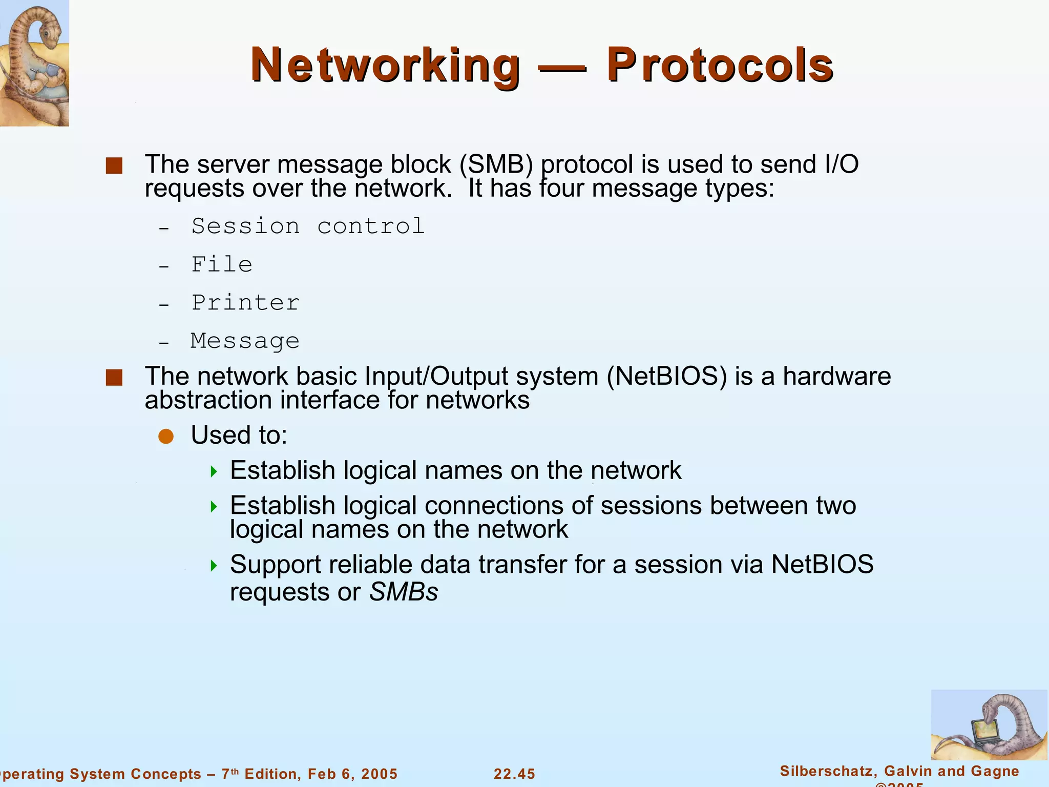 Networking — Protocols The server message block (SMB) protocol is used to send I/O requests over the network.  It has four message types: Session control File  Printer  Message The network basic Input/Output system (NetBIOS) is a hardware abstraction interface for networks Used to:  Establish logical names on the network Establish logical connections of sessions between two logical names on the network Support reliable data transfer for a session via NetBIOS requests or  SMBs 