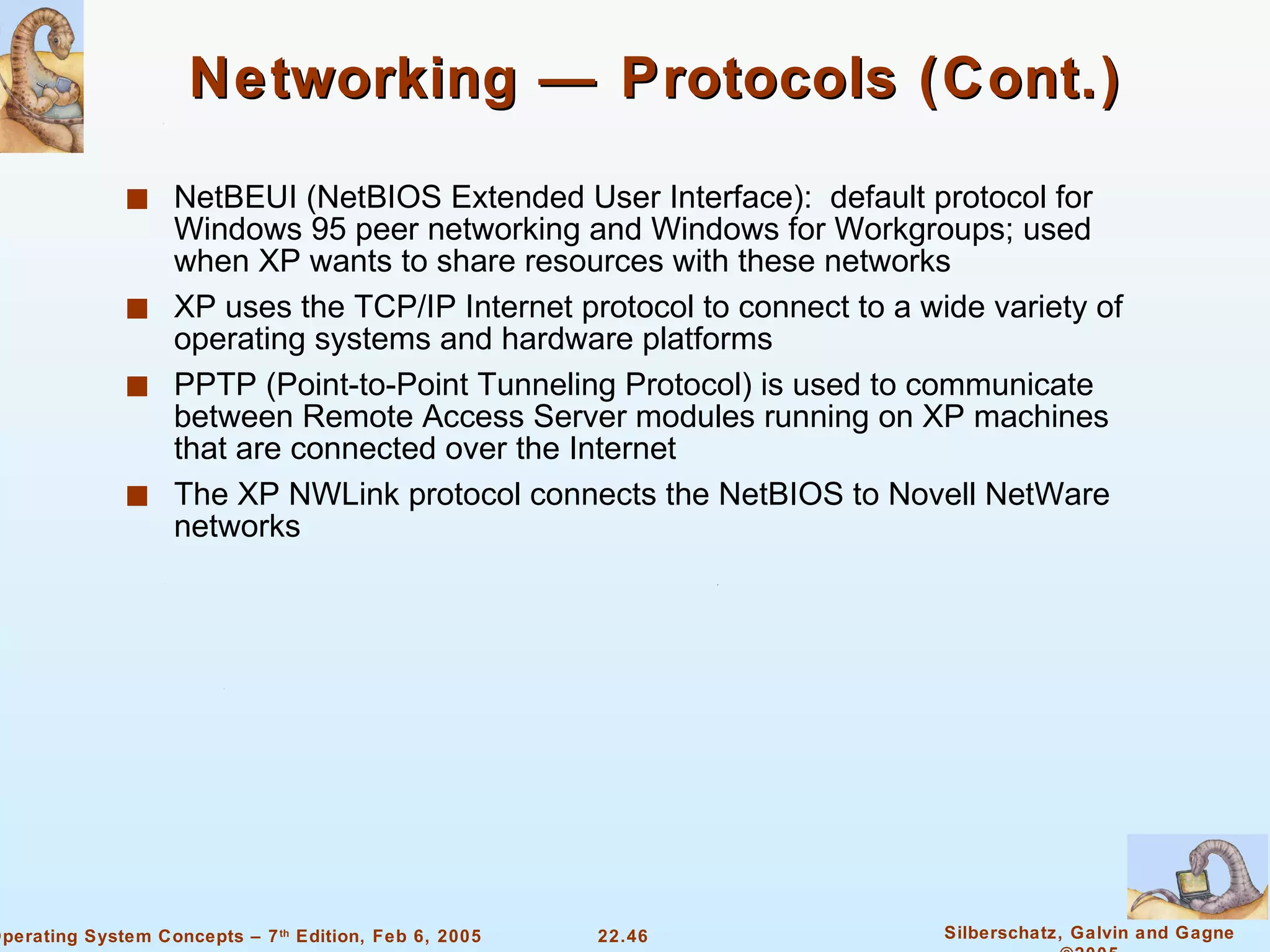 Networking — Protocols (Cont.) NetBEUI (NetBIOS Extended User Interface):  default protocol for Windows 95 peer networking and Windows for Workgroups; used when XP wants to share resources with these networks XP uses the TCP/IP Internet protocol to connect to a wide variety of operating systems and hardware platforms PPTP (Point-to-Point Tunneling Protocol) is used to communicate between Remote Access Server modules running on XP machines that are connected over the Internet The XP NWLink protocol connects the NetBIOS to Novell NetWare networks 
