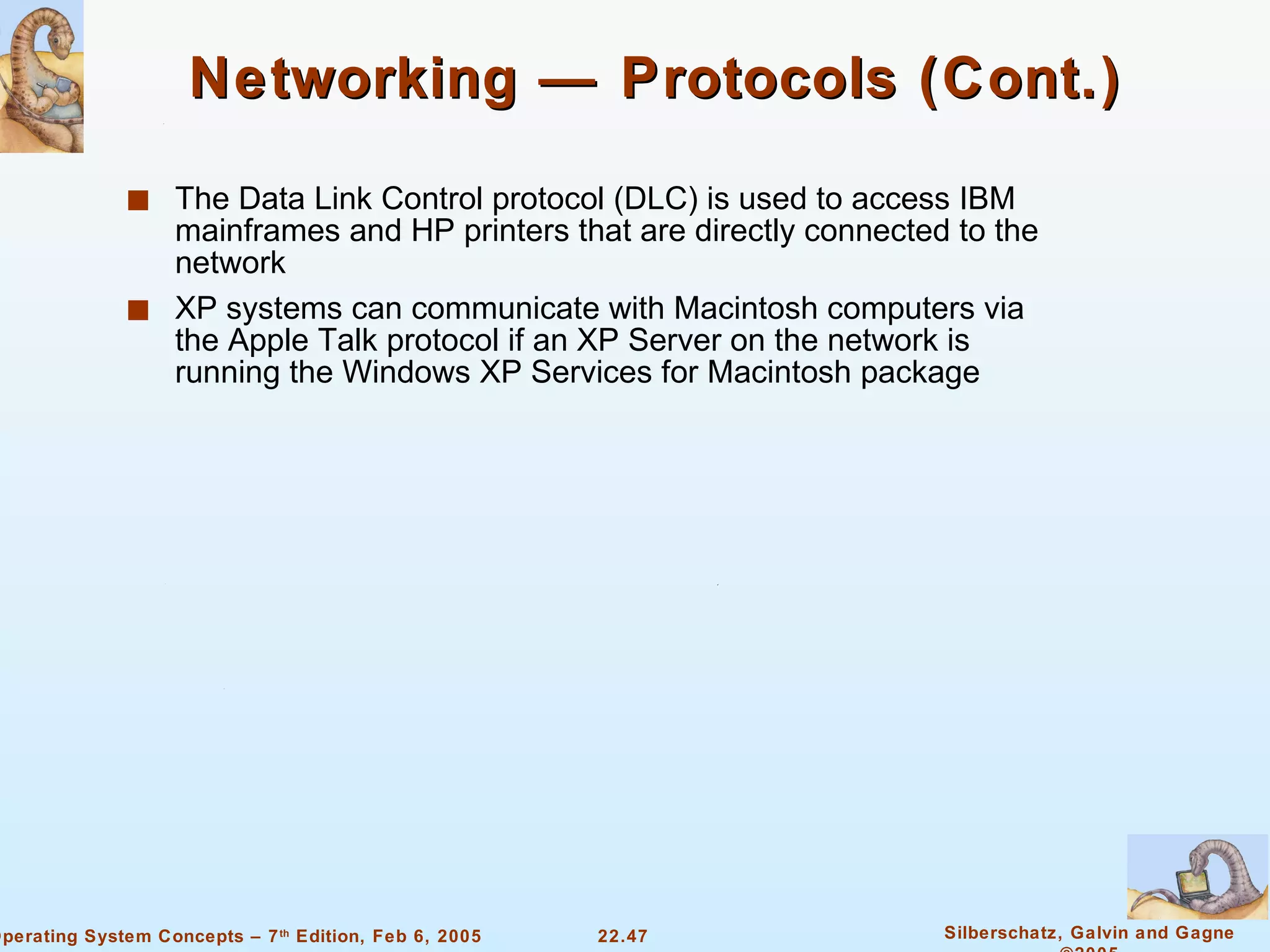 Networking — Protocols (Cont.) The Data Link Control protocol (DLC) is used to access IBM mainframes and HP printers that are directly connected to the network XP systems can communicate with Macintosh computers via the Apple Talk protocol if an XP Server on the network is running the Windows XP Services for Macintosh package 