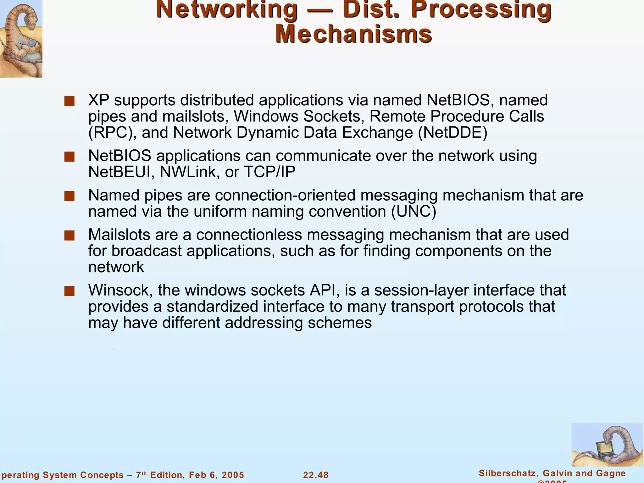 Networking — Dist. Processing Mechanisms XP supports distributed applications via named NetBIOS, named pipes and mailslots, Windows Sockets, Remote Procedure Calls (RPC), and Network Dynamic Data Exchange (NetDDE) NetBIOS applications can communicate over the network using NetBEUI, NWLink, or TCP/IP Named pipes are connection-oriented messaging mechanism that are named via the uniform naming convention (UNC) Mailslots are a connectionless messaging mechanism that are used for broadcast applications, such as for finding components on the network Winsock, the windows sockets API, is a session-layer interface that provides a standardized interface to many transport protocols that may have different addressing schemes 