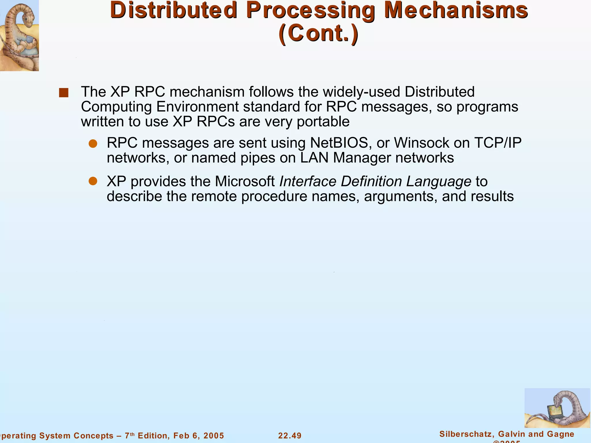 Distributed Processing Mechanisms (Cont.) The XP RPC mechanism follows the widely-used Distributed Computing Environment standard for RPC messages, so programs written to use XP RPCs are very portable RPC messages are sent using NetBIOS, or Winsock on TCP/IP networks, or named pipes on LAN Manager networks XP provides the Microsoft  Interface Definition   Language  to describe the remote procedure names, arguments, and results 