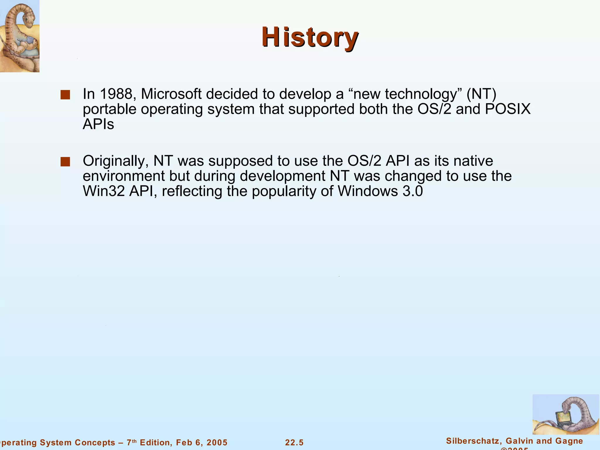 History In 1988, Microsoft decided to develop a “new technology” (NT) portable operating system that supported both the OS/2 and POSIX APIs Originally, NT was supposed to use the OS/2 API as its native environment but during development NT was changed to use the Win32 API, reflecting the popularity of Windows 3.0 