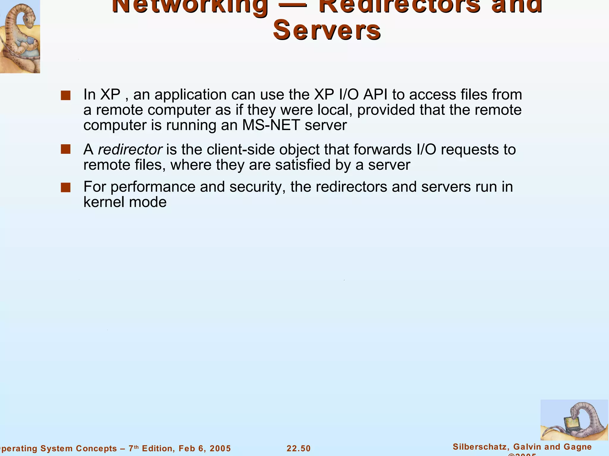 Networking — Redirectors and Servers In XP , an application can use the XP I/O API to access files from a remote computer as if they were local, provided that the remote computer is running an MS-NET server A  redirector  is the client-side object that forwards I/O requests to remote files, where they are satisfied by a server For performance and security, the redirectors and servers run in kernel mode 