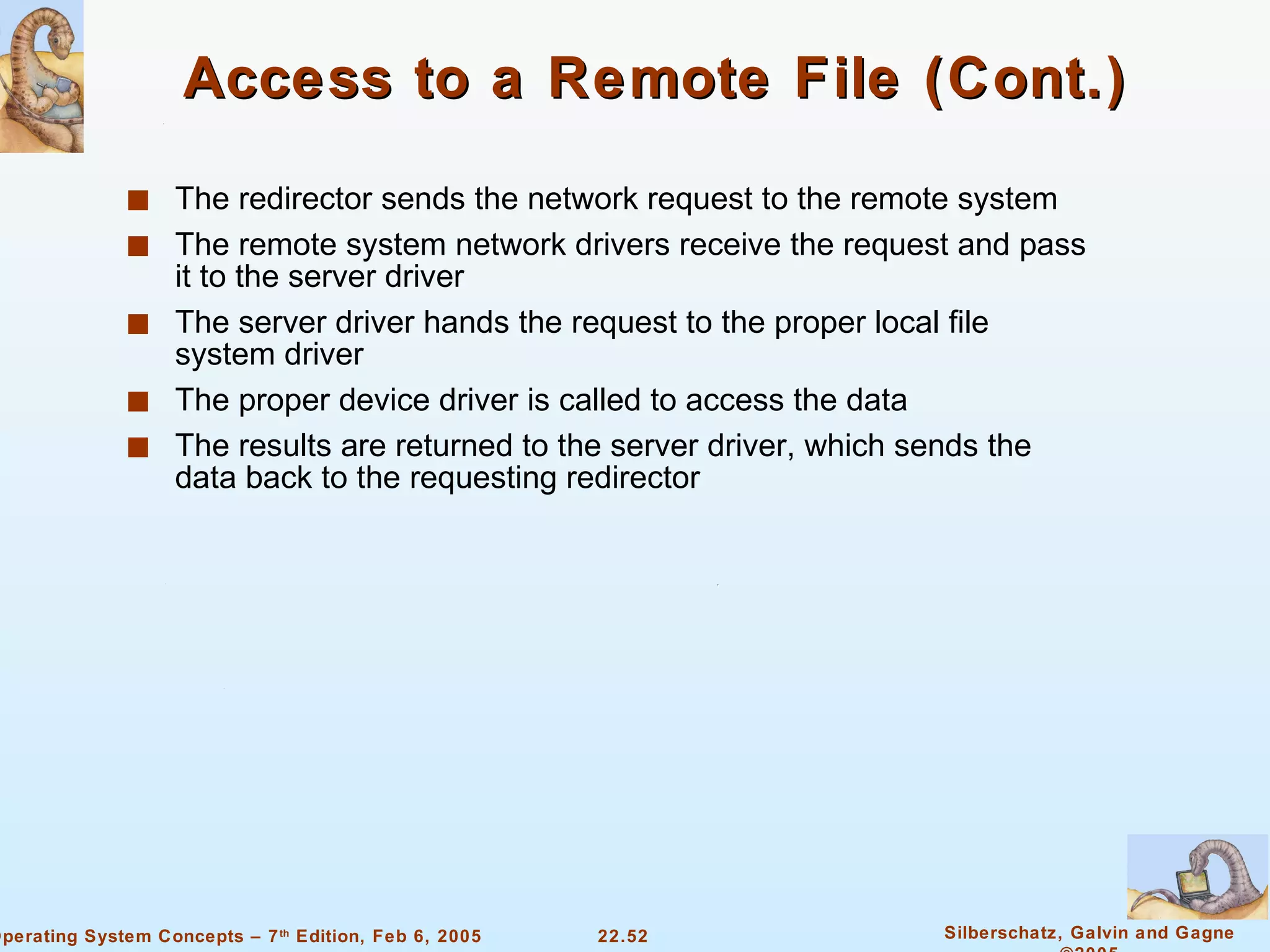 Access to a Remote File (Cont.) The redirector sends the network request to the remote system The remote system network drivers receive the request and pass it to the server driver The server driver hands the request to the proper local file system driver The proper device driver is called to access the data The results are returned to the server driver, which sends the data back to the requesting redirector 