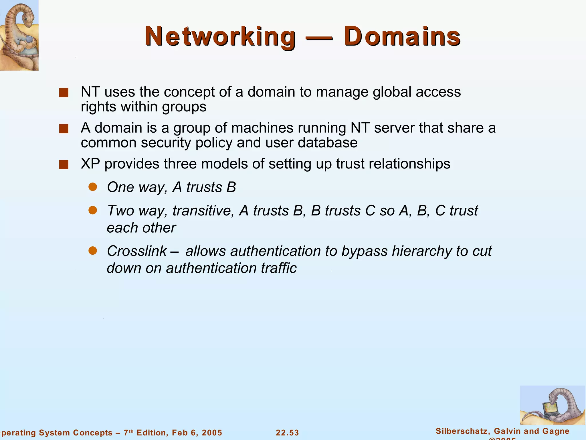Networking — Domains NT uses the concept of a domain to manage global access rights within groups A domain is a group of machines running NT server that share a common security policy and user database XP provides three models of setting up trust relationships One way, A trusts B Two way, transitive, A trusts B, B trusts C so A, B, C trust each other Crosslink – allows authentication to bypass hierarchy to cut down on authentication traffic 