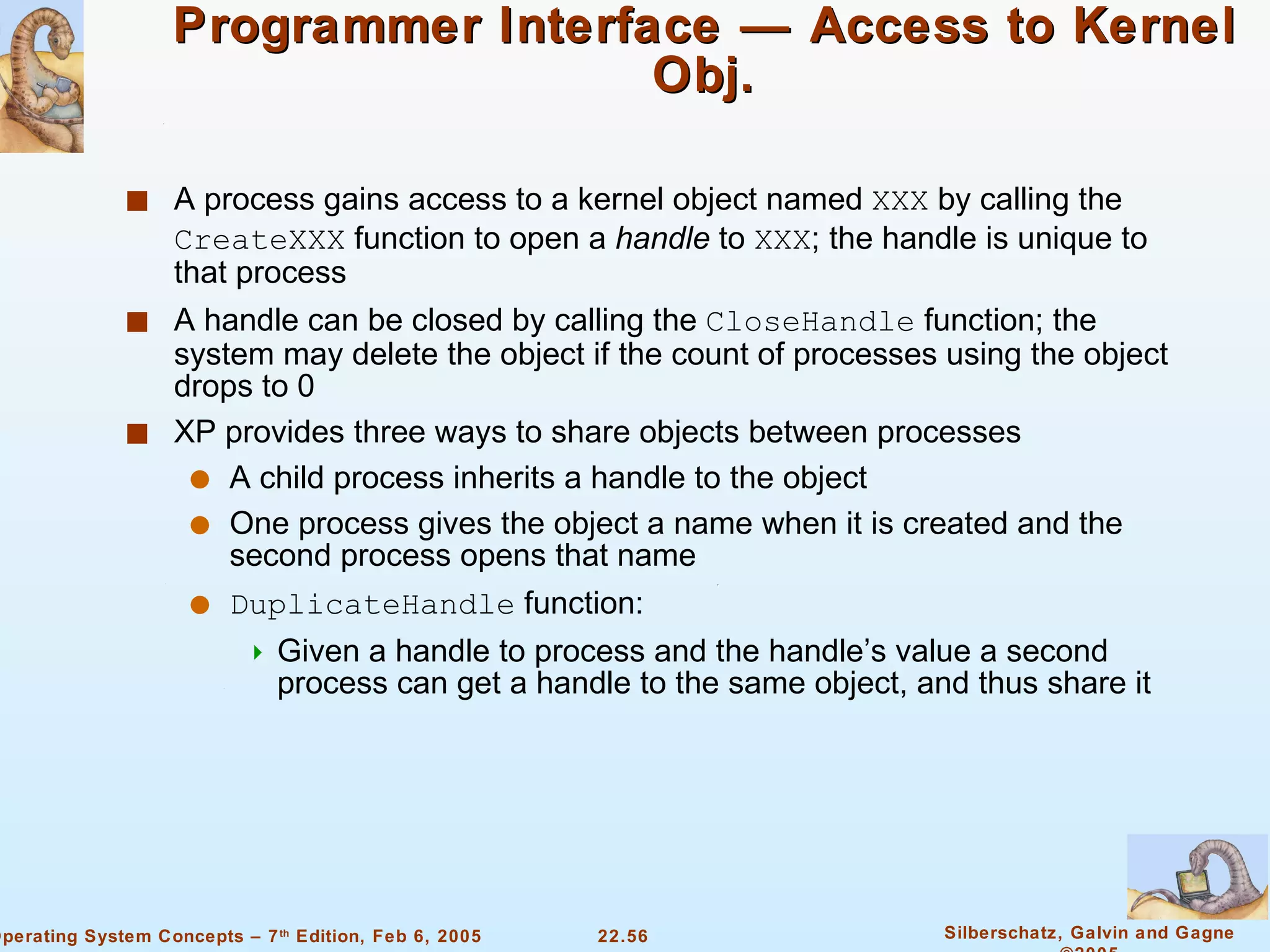 Programmer Interface — Access to Kernel Obj. A process gains access to a kernel object named  XXX  by calling the  CreateXXX  function to open a  handle  to  XXX ; the handle is unique to that process A handle can be closed by calling the  CloseHandle  function; the system may delete the object if the count of processes using the object drops to 0 XP provides three ways to share objects between processes A child process inherits a handle to the object One process gives the object a name when it is created and the second process opens that name DuplicateHandle  function: Given a handle to process and the handle’s value a second process can get a handle to the same object, and thus share it  