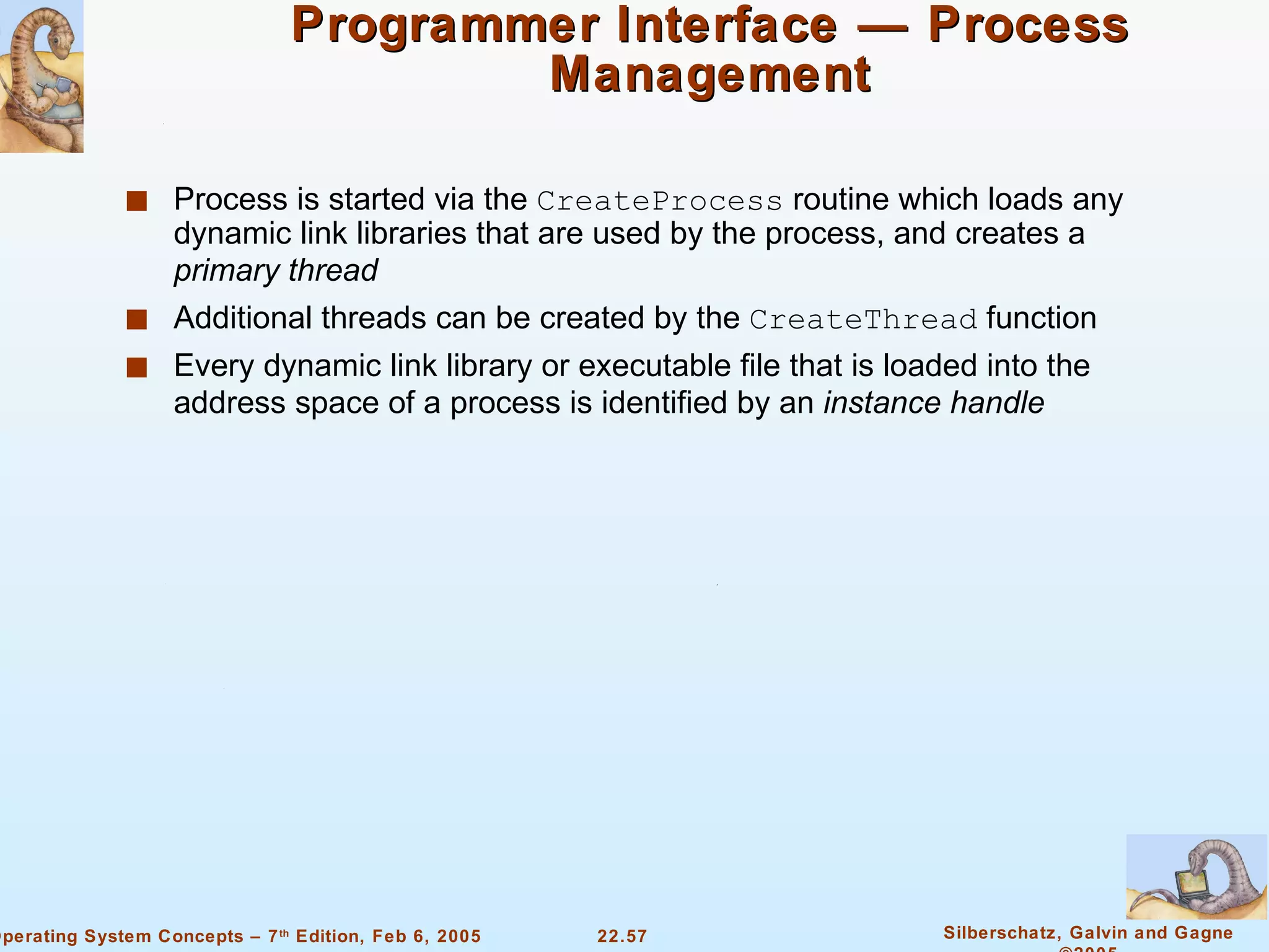 Programmer Interface — Process Management Process is started via the  CreateProcess  routine which loads any dynamic link libraries that are used by the process, and creates a  primary thread Additional threads can be created by the  CreateThread  function Every dynamic link library or executable file that is loaded into the address space of a process is identified by an  instance handle 