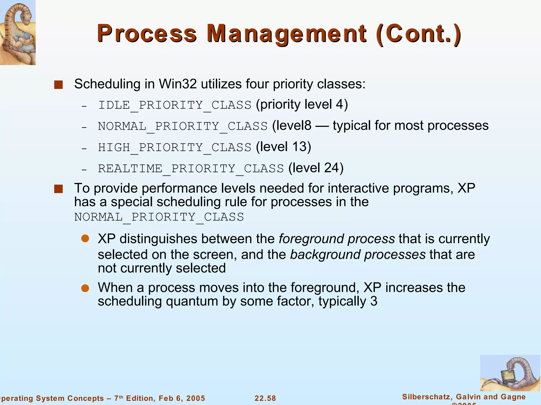 Process Management (Cont.) Scheduling in Win32 utilizes four priority classes: IDLE_PRIORITY_CLASS  (priority level 4) NORMAL_PRIORITY_CLASS  (level8 — typical for most processes HIGH_PRIORITY_CLASS  (level 13) REALTIME_PRIORITY_CLASS  (level 24) To provide performance levels needed for interactive programs, XP has a special scheduling rule for processes in the  NORMAL_PRIORITY_CLASS XP distinguishes between the  foreground process  that is currently selected on the screen, and the  background processes  that are not currently selected When a process moves into the foreground, XP increases the scheduling quantum by some factor, typically 3 