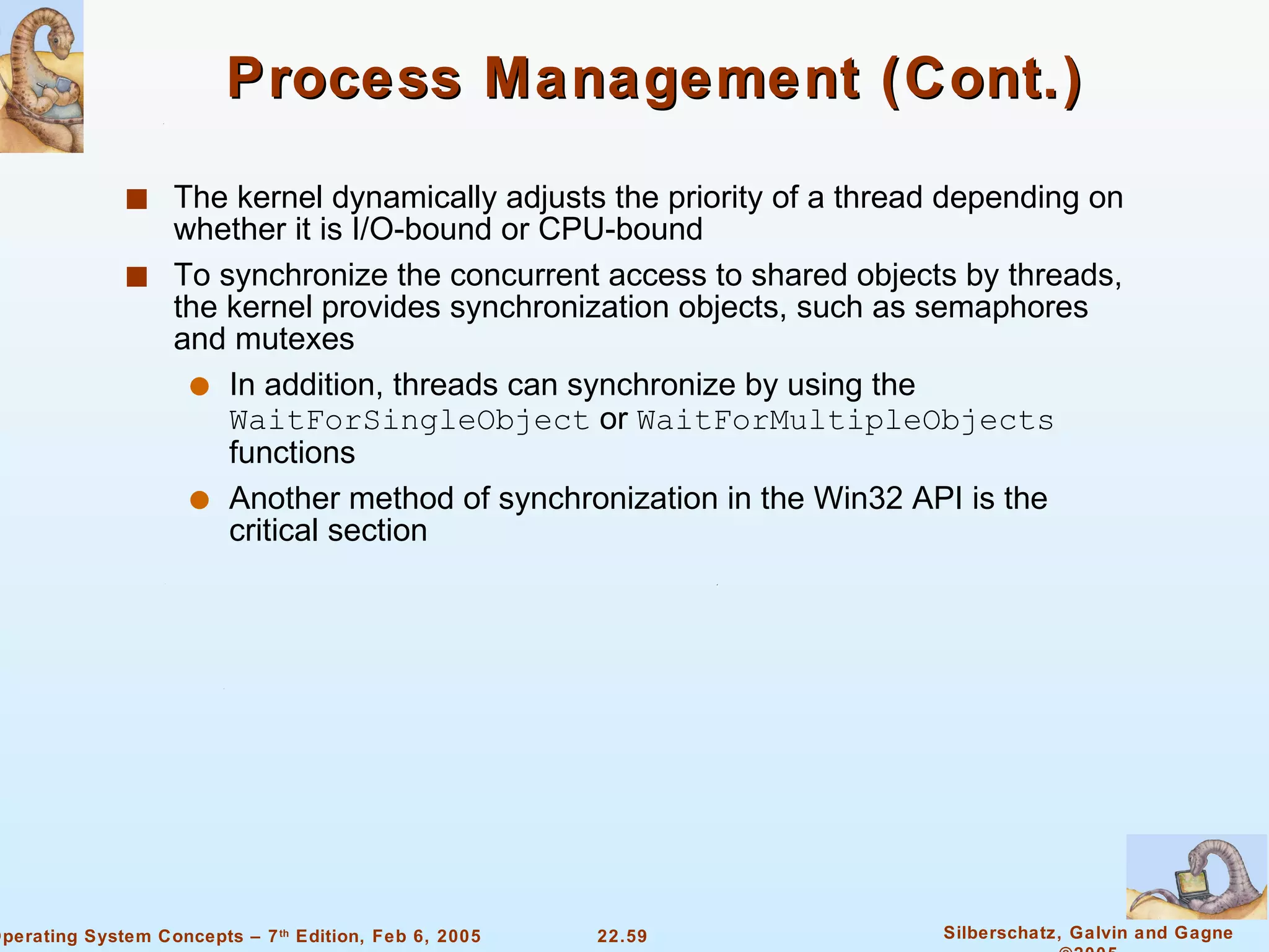 Process Management (Cont.) The kernel dynamically adjusts the priority of a thread depending on whether it is I/O-bound or CPU-bound To synchronize the concurrent access to shared objects by threads, the kernel provides synchronization objects, such as semaphores and mutexes In addition, threads can synchronize by using the  WaitForSingleObject  or  WaitForMultipleObjects  functions Another method of synchronization in the Win32 API is the critical section 