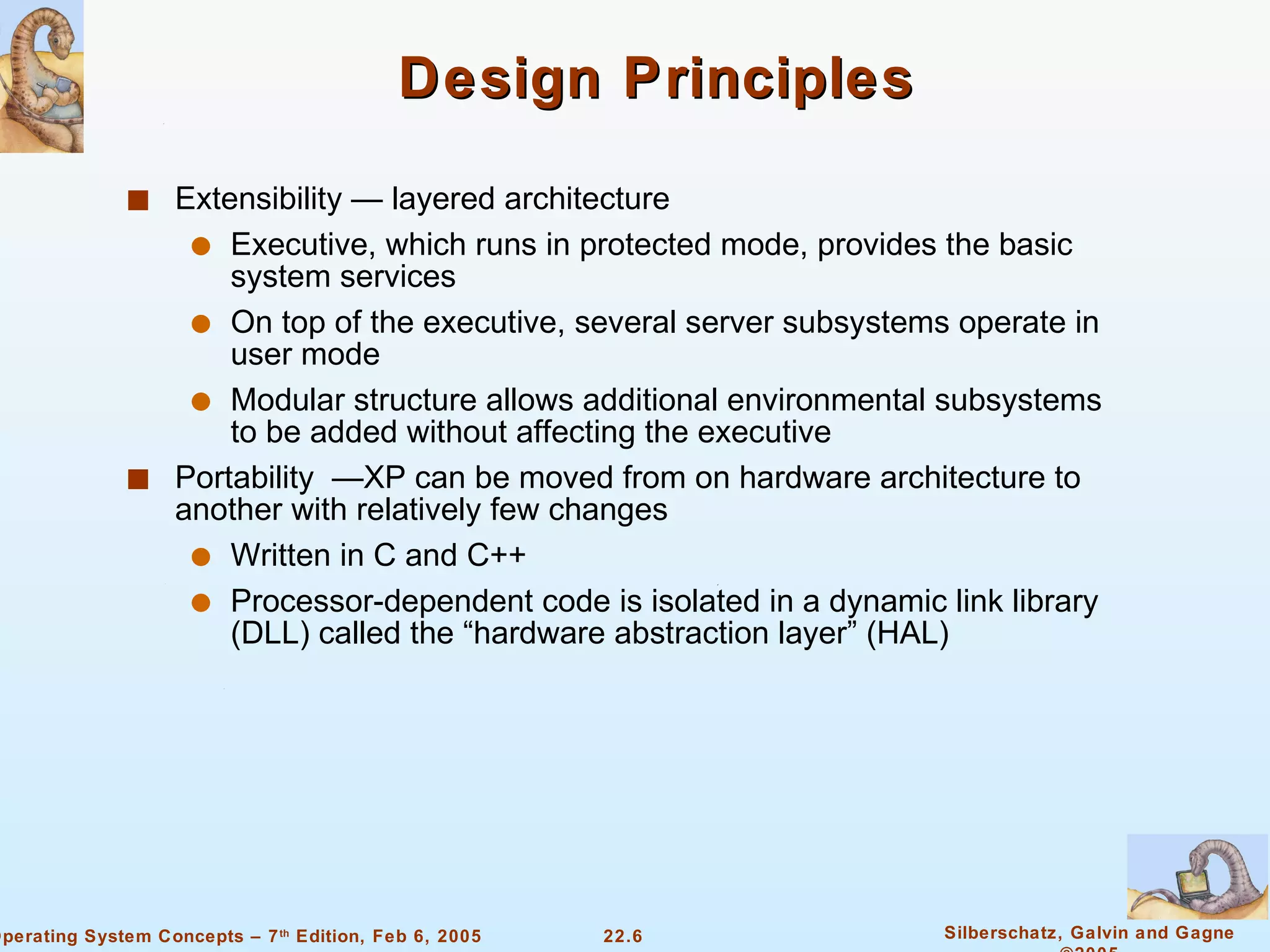 Design Principles Extensibility — layered architecture Executive, which runs in protected mode, provides the basic system services On top of the executive, several server subsystems operate in user mode Modular structure allows additional environmental subsystems to be added without affecting the executive Portability  —XP can be moved from on hardware architecture to another with relatively few changes Written in C and C++ Processor-dependent code is isolated in a dynamic link library (DLL) called the “hardware abstraction layer” (HAL) 