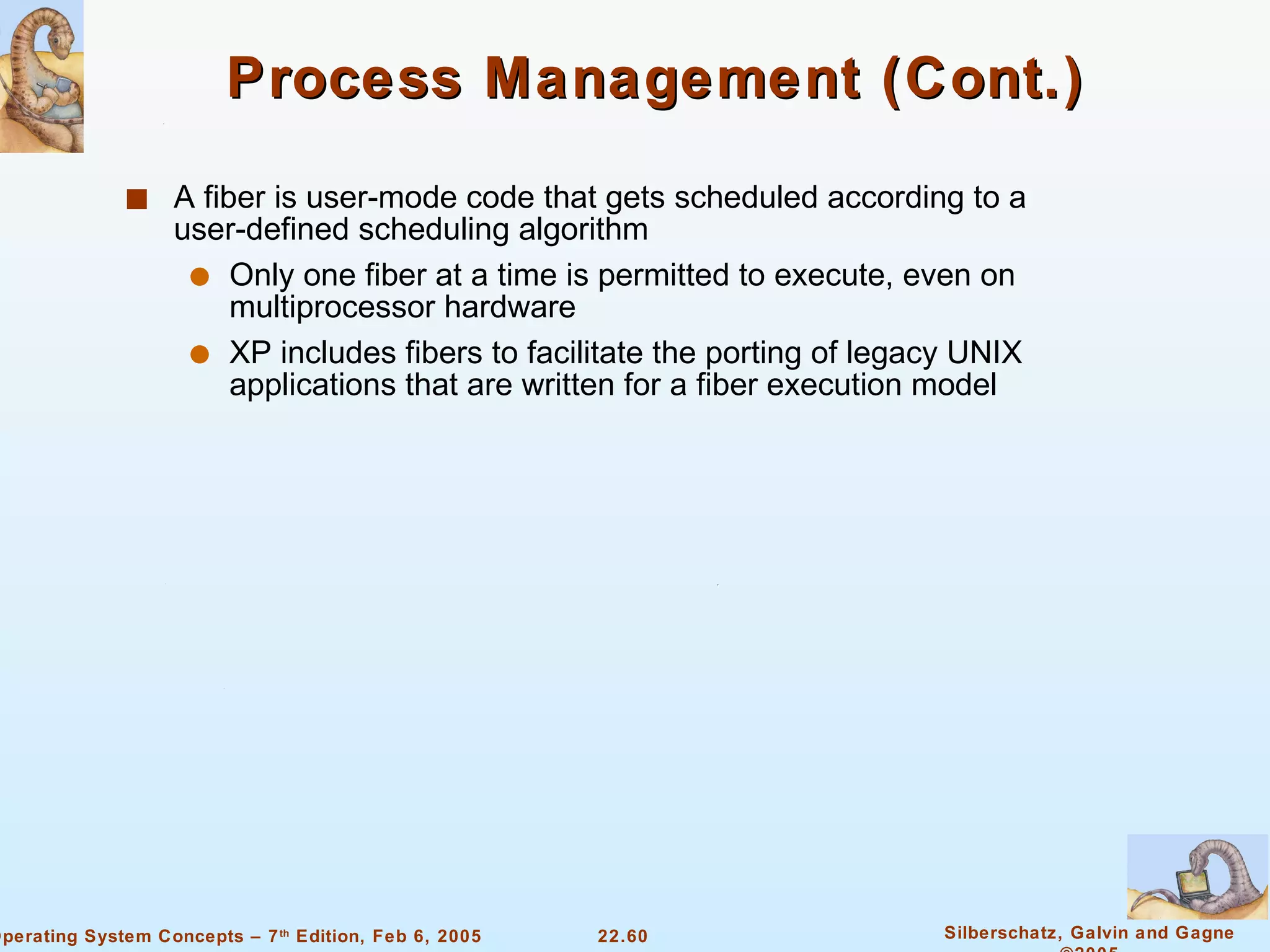 Process Management (Cont.) A fiber is user-mode code that gets scheduled according to a user-defined scheduling algorithm Only one fiber at a time is permitted to execute, even on multiprocessor hardware XP includes fibers to facilitate the porting of legacy UNIX applications that are written for a fiber execution model 