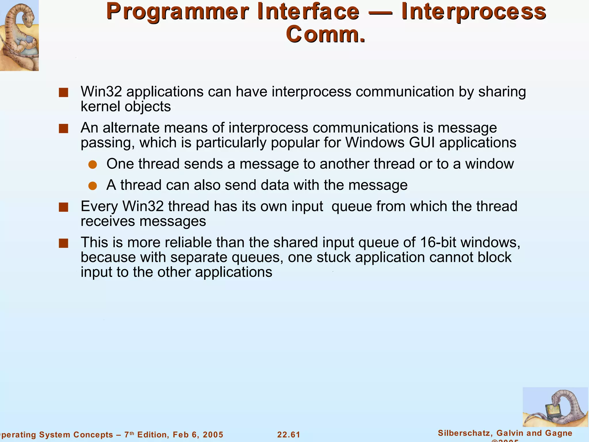 Programmer Interface — Interprocess Comm. Win32 applications can have interprocess communication by sharing kernel objects An alternate means of interprocess communications is message passing, which is particularly popular for Windows GUI applications One thread sends a message to another thread or to a window A thread can also send data with the message Every Win32 thread has its own input  queue from which the thread receives messages This is more reliable than the shared input queue of 16-bit windows, because with separate queues, one stuck application cannot block input to the other applications 