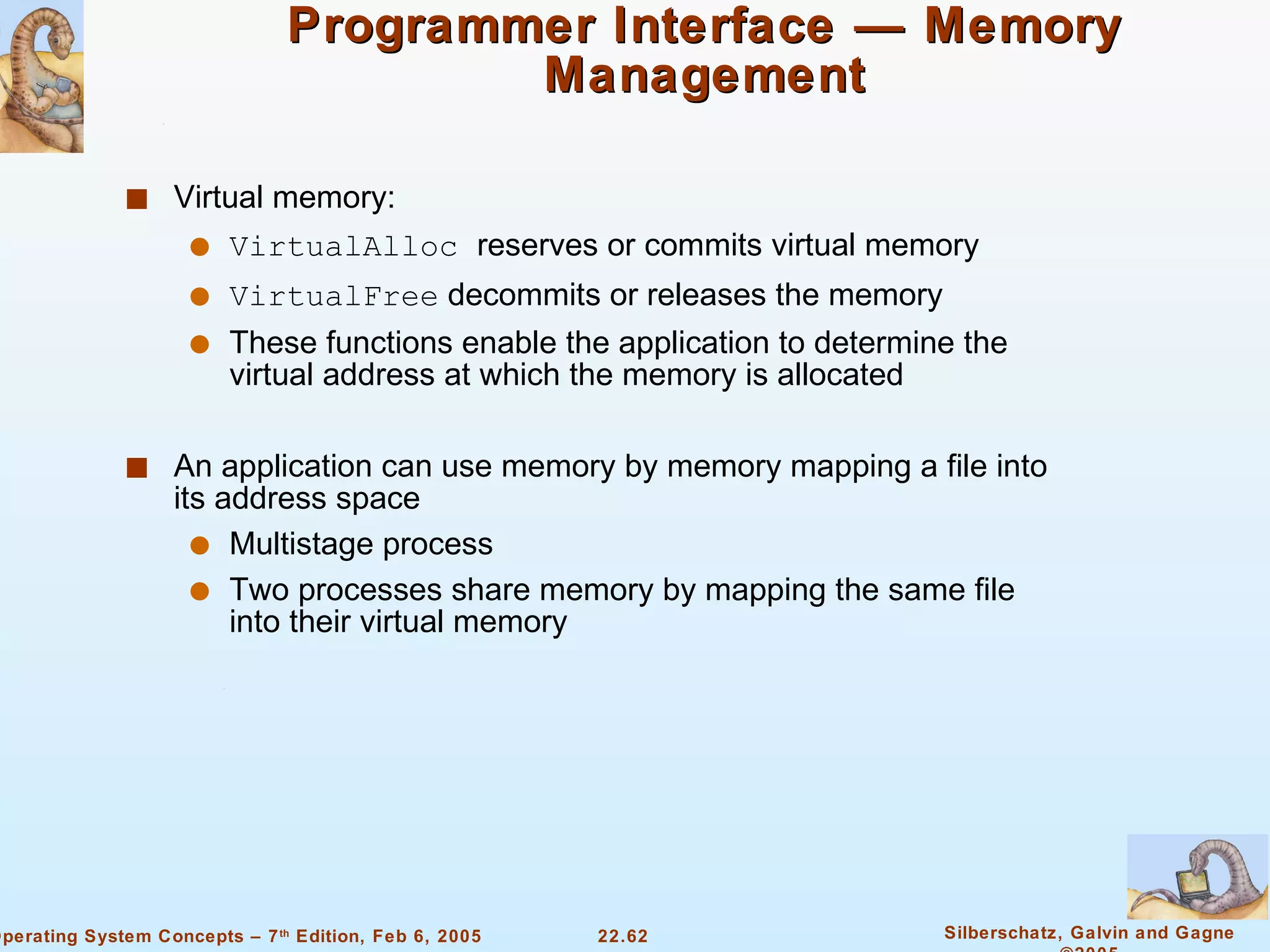 Programmer Interface — Memory Management Virtual memory: VirtualAlloc  reserves or commits virtual memory VirtualFree  decommits or releases the memory These functions enable the application to determine the virtual address at which the memory is allocated An application can use memory by memory mapping a file into its address space Multistage process Two processes share memory by mapping the same file into their virtual memory 