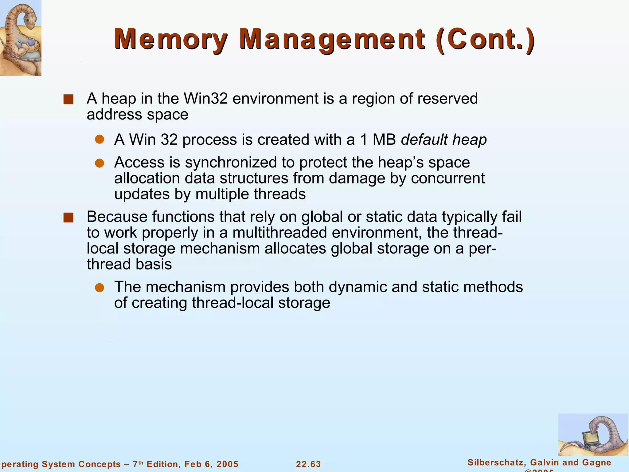 Memory Management (Cont.) A heap in the Win32 environment is a region of reserved address space A Win 32 process is created with a 1 MB  default heap Access is synchronized to protect the heap’s space allocation data structures from damage by concurrent updates by multiple threads Because functions that rely on global or static data typically fail to work properly in a multithreaded environment, the thread-local storage mechanism allocates global storage on a per-thread basis The mechanism provides both dynamic and static methods of creating thread-local storage 