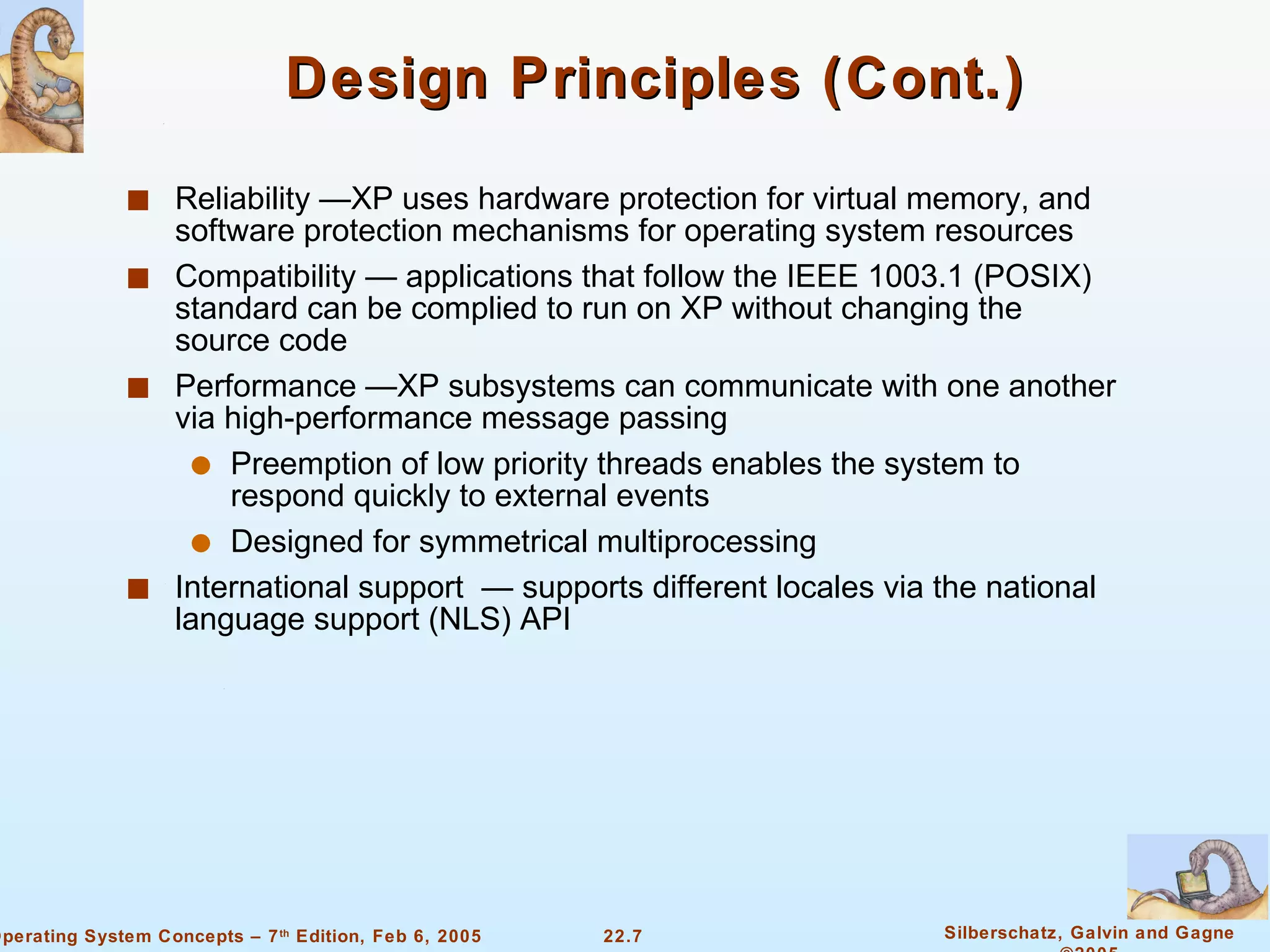 Design Principles (Cont.) Reliability —XP uses hardware protection for virtual memory, and software protection mechanisms for operating system resources Compatibility — applications that follow the IEEE 1003.1 (POSIX) standard can be complied to run on XP without changing the source code Performance —XP subsystems can communicate with one another via high-performance message passing Preemption of low priority threads enables the system to respond quickly to external events Designed for symmetrical multiprocessing International support  — supports different locales via the national language support (NLS) API 