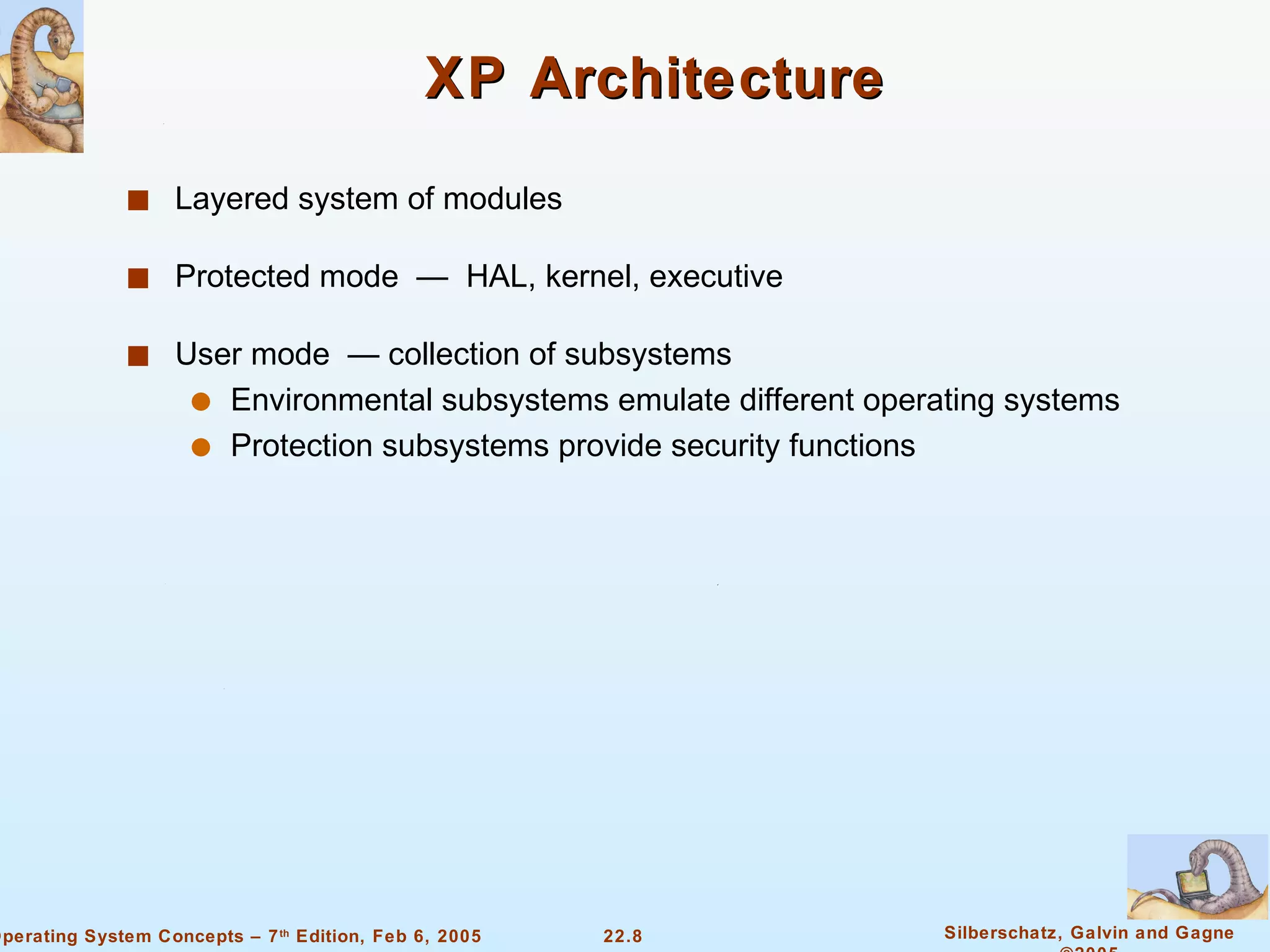 XP Architecture Layered system of modules Protected mode  —  HAL, kernel, executive User mode  — collection of subsystems Environmental subsystems emulate different operating systems  Protection subsystems provide security functions 