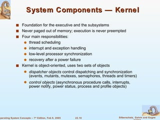 Foundation for the executive and the subsystems Never paged out of memory; execution is never preempted Four main responsibilities:  thread scheduling interrupt and exception handling  low-level processor synchronization recovery after a power failure Kernel is object-oriented, uses two sets of objects dispatcher objects  control dispatching and synchronization (events, mutants, mutexes, semaphores, threads and timers)  control objects  (asynchronous procedure calls, interrupts, power notify, power status, process and profile objects) System Components — Kernel 