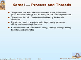 Kernel — Process and Threads The process has a virtual memory address space, information (such as a base priority), and an affinity for one or more processors Threads are the unit of execution scheduled by the kernel’s dispatcher Each thread has its own state, including a priority, processor affinity, and accounting information A thread can be one of six states:  ready, standby, running, waiting, transition , and  terminated 