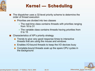 Kernel — Scheduling The dispatcher uses a 32-level priority scheme to determine the order of thread execution  Priorities are divided into two classes The real-time class contains threads with priorities ranging from 16 to 31 The variable class contains threads having priorities from 0 to 15 Characteristics of XP’s priority strategy Trends to give very good response times to interactive threads that are using the mouse and windows Enables I/O-bound threads to keep the I/O devices busy Complete-bound threads soak up the spare CPU cycles in the background 