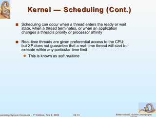 Kernel — Scheduling (Cont.)  Scheduling can occur when a thread enters the ready or wait state, when a thread terminates, or when an application changes a thread’s priority or processor affinity Real-time threads are given preferential access to the CPU; but XP does not guarantee that a real-time thread will start to execute within any particular time limit  This is known as  soft realtime 