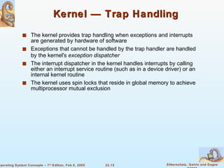 Kernel — Trap Handling The kernel provides trap handling when exceptions and interrupts are generated by hardware of software Exceptions that cannot be handled by the trap handler are handled by the kernel's  exception dispatcher The interrupt dispatcher in the kernel handles interrupts by calling either an interrupt service routine (such as in a device driver) or an internal kernel routine The kernel uses spin locks that reside in global memory to achieve multiprocessor mutual exclusion 