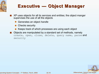 Executive — Object Manager XP uses objects for all its services and entities; the object manger supervises the use of all the objects Generates an object  handle Checks security Keeps track of which processes are using each object Objects are manipulated by a standard set of methods, namely  create, open, close, delete, query name, parse  and  security 