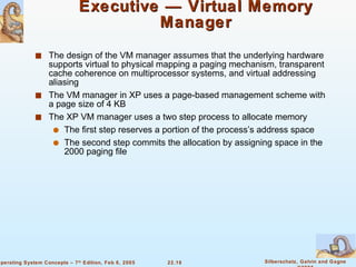 Executive — Virtual Memory Manager The design of the VM manager assumes that the underlying hardware supports virtual to physical mapping a paging mechanism, transparent cache coherence on multiprocessor systems, and virtual addressing aliasing The VM manager in XP uses a page-based management scheme with a page size of 4 KB The XP VM manager uses a two step process to allocate memory The first step reserves a portion of the process’s address space The second step commits the allocation by assigning space in the 2000 paging file 