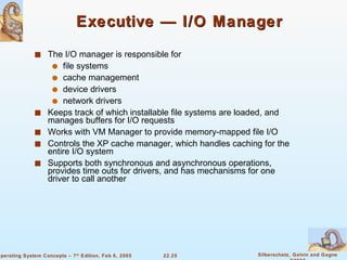 Executive — I/O Manager The I/O manager is responsible for  file systems cache management  device drivers network drivers Keeps track of which installable file systems are loaded, and manages buffers for I/O requests Works with VM Manager to provide memory-mapped file I/O Controls the XP cache manager, which handles caching for the entire I/O system Supports both synchronous and asynchronous operations, provides time outs for drivers, and has mechanisms for one driver to call another 
