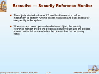 Executive — Security Reference Monitor The object-oriented nature of XP enables the use of a uniform mechanism to perform runtime access validation and audit checks for every entity in the system Whenever a process opens a handle to an object, the security reference monitor checks the process’s security token and the object’s access control list to see whether the process has the necessary rights 