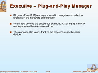 Executive – Plug-and-Play Manager Plug-and-Play (PnP) manager is used to recognize and adapt to changes in the hardware configuration When new devices are added (for example, PCI or USB), the PnP manager loads the appropriate driver The manager also keeps track of the resources used by each device 
