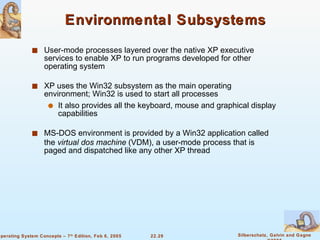 Environmental Subsystems User-mode processes layered over the native XP executive services to enable XP to run programs developed for other operating system XP uses the Win32 subsystem as the main operating environment; Win32 is used to start all processes It also provides all the keyboard, mouse and graphical display capabilities MS-DOS environment is provided by a Win32 application called the  virtual dos machine  (VDM), a user-mode process that is paged and dispatched like any other XP thread 