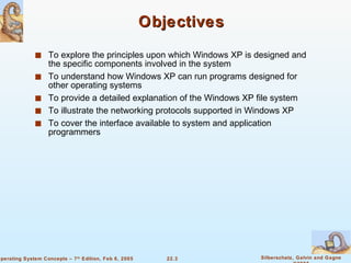 Objectives To explore the principles upon which Windows XP is designed and the specific components involved in the system To understand how Windows XP can run programs designed for other operating systems To provide a detailed explanation of the Windows XP file system To illustrate the networking protocols supported in Windows XP To cover the interface available to system and application programmers 