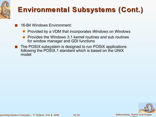 Environmental Subsystems (Cont.) 16-Bit Windows Environment: Provided by a VDM that incorporates  Windows on Windows Provides the Windows 3.1 kernel routines and sub routines for window manager and GDI functions The POSIX subsystem is designed to run POSIX applications following the POSIX.1 standard which is based on the UNIX model 