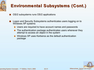 Environmental Subsystems (Cont.) OS/2 subsystems runs OS/2 applications Logon and Security Subsystems authenticates users logging on to Windows XP systems Users are required to have account names and passwords The authentication package authenticates users whenever they attempt to access an object in the system Windows XP uses Kerberos as the default authentication package 