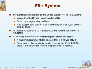 File System The fundamental structure of the XP file system (NTFS) is a  volume Created by the XP disk administrator utility Based on a logical disk partition May occupy a portions of a disk, an entire disk, or span  across several disks All  metadata , such as information about the volume, is stored in a regular file NTFS uses  clusters  as the underlying unit of disk allocation A cluster is a number of disk sectors that is a power of two Because the cluster size is smaller than for the 16-bit FAT file system, the amount of internal fragmentation is reduced 