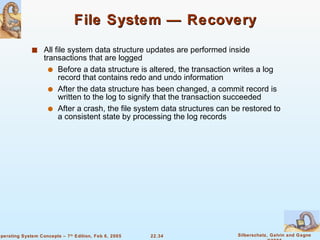File System — Recovery All file system data structure updates are performed inside transactions that are logged Before a data structure is altered, the transaction writes a log record that contains redo and undo information After the data structure has been changed, a commit record is written to the log to signify that the transaction succeeded After a crash, the file system data structures can be restored to a consistent state by processing the log records 