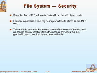 File System — Security Security of an NTFS volume is derived from the XP object model Each file object has a security descriptor attribute stored in this MFT record This attribute contains the access token of the owner of the file, and an access control list that states the access privileges that are granted to each user that has access to the file 
