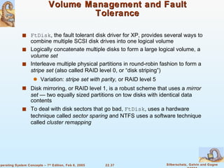 Volume Management and Fault Tolerance FtDisk , the fault tolerant disk driver for XP, provides several ways to combine multiple SCSI disk drives into one logical volume Logically concatenate multiple disks to form a large logical volume, a  volume set Interleave multiple physical partitions in round-robin fashion to form a  stripe set  (also called RAID level 0, or “disk striping”) Variation:  stripe set with parity,  or RAID level 5 Disk mirroring, or RAID level 1, is a robust scheme that uses a  mirror set  — two equally sized partitions on tow disks with identical data contents To deal with disk sectors that go bad,  FtDisk , uses a hardware technique called  sector sparing  and NTFS uses a software technique called  cluster remapping 