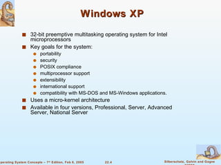 Windows XP  32-bit preemptive multitasking operating system for Intel microprocessors Key goals for the system: portability security  POSIX compliance  multiprocessor support  extensibility  international support  compatibility with MS-DOS and MS-Windows applications. Uses a micro-kernel architecture Available in four versions, Professional, Server, Advanced Server, National Server 