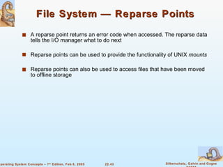 File System — Reparse Points A reparse point returns an error code when accessed. The reparse data tells the I/O manager what to do next Reparse points can be used to provide the functionality of UNIX  mounts Reparse points can also be used to access files that have been moved to offline storage 
