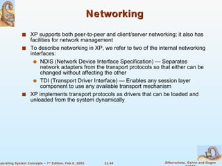 Networking XP supports both peer-to-peer and client/server networking; it also has facilities for network management To describe networking in XP, we refer to two of the internal networking interfaces: NDIS (Network Device Interface Specification) — Separates network adapters from the transport protocols so that either can be changed without affecting the other TDI (Transport Driver Interface) — Enables any session layer component to use any available transport mechanism XP implements transport protocols as drivers that can be loaded and unloaded from the system dynamically 
