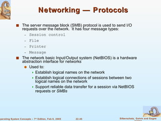 Networking — Protocols The server message block (SMB) protocol is used to send I/O requests over the network.  It has four message types: Session control File  Printer  Message The network basic Input/Output system (NetBIOS) is a hardware abstraction interface for networks Used to:  Establish logical names on the network Establish logical connections of sessions between two logical names on the network Support reliable data transfer for a session via NetBIOS requests or  SMBs 